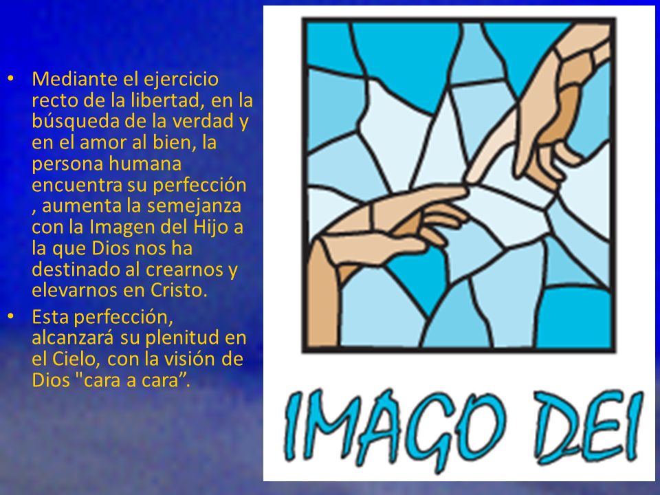 Mediante el ejercicio recto de la libertad, en la búsqueda de la verdad y en el amor al bien, la persona humana encuentra su perfección , aumenta la semejanza con la Imagen del Hijo a la que Dios nos ha destinado al crearnos y elevarnos en Cristo.