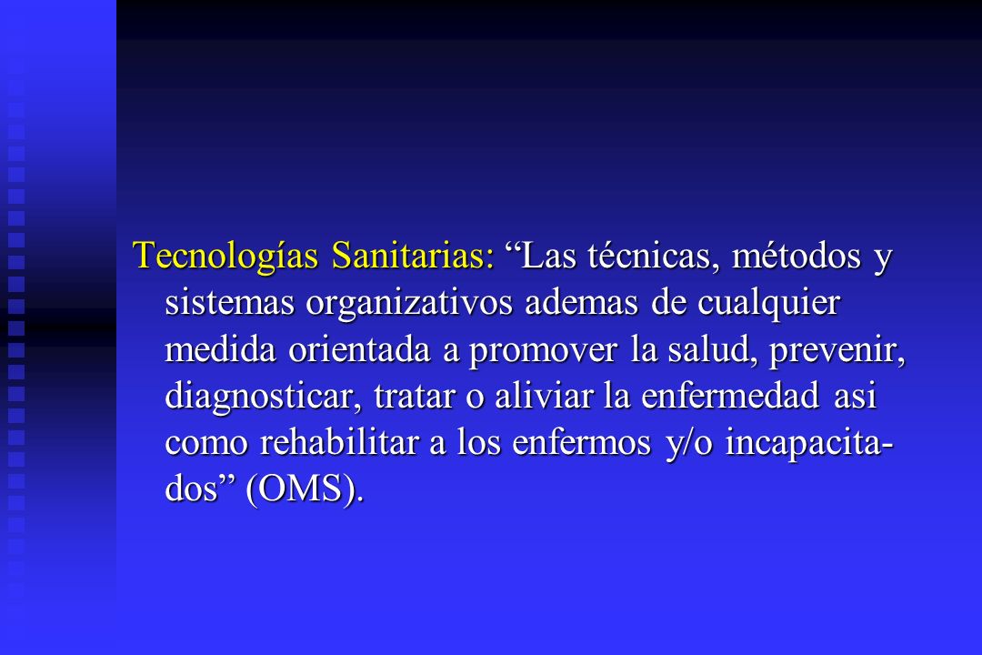 Tecnologías Sanitarias: Las técnicas, métodos y sistemas organizativos ademas de cualquier medida orientada a promover la salud, prevenir, diagnosticar, tratar o aliviar la enfermedad asi como rehabilitar a los enfermos y/o incapacita-dos (OMS).