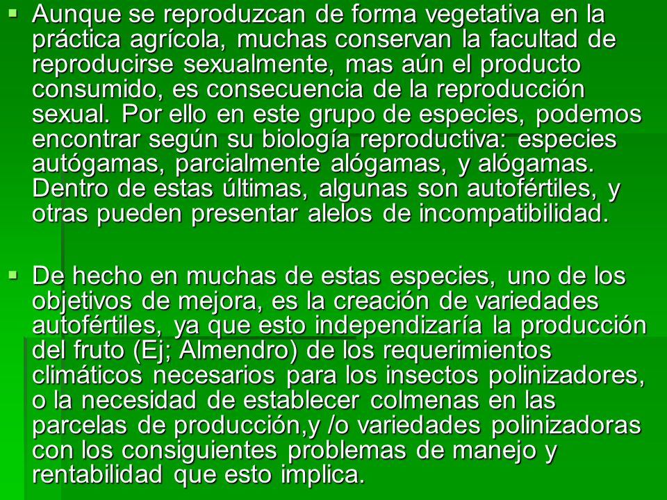 Aunque se reproduzcan de forma vegetativa en la práctica agrícola, muchas conservan la facultad de reproducirse sexualmente, mas aún el producto consumido, es consecuencia de la reproducción sexual. Por ello en este grupo de especies, podemos encontrar según su biología reproductiva: especies autógamas, parcialmente alógamas, y alógamas. Dentro de estas últimas, algunas son autofértiles, y otras pueden presentar alelos de incompatibilidad.