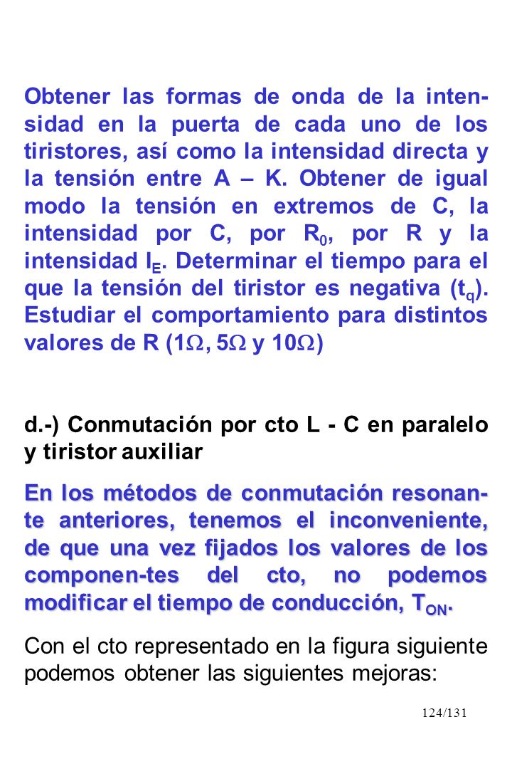 Obtener las formas de onda de la inten-sidad en la puerta de cada uno de los tiristores, así como la intensidad directa y la tensión entre A – K. Obtener de igual modo la tensión en extremos de C, la intensidad por C, por R0, por R y la intensidad IE. Determinar el tiempo para el que la tensión del tiristor es negativa (tq). Estudiar el comportamiento para distintos valores de R (1, 5 y 10)