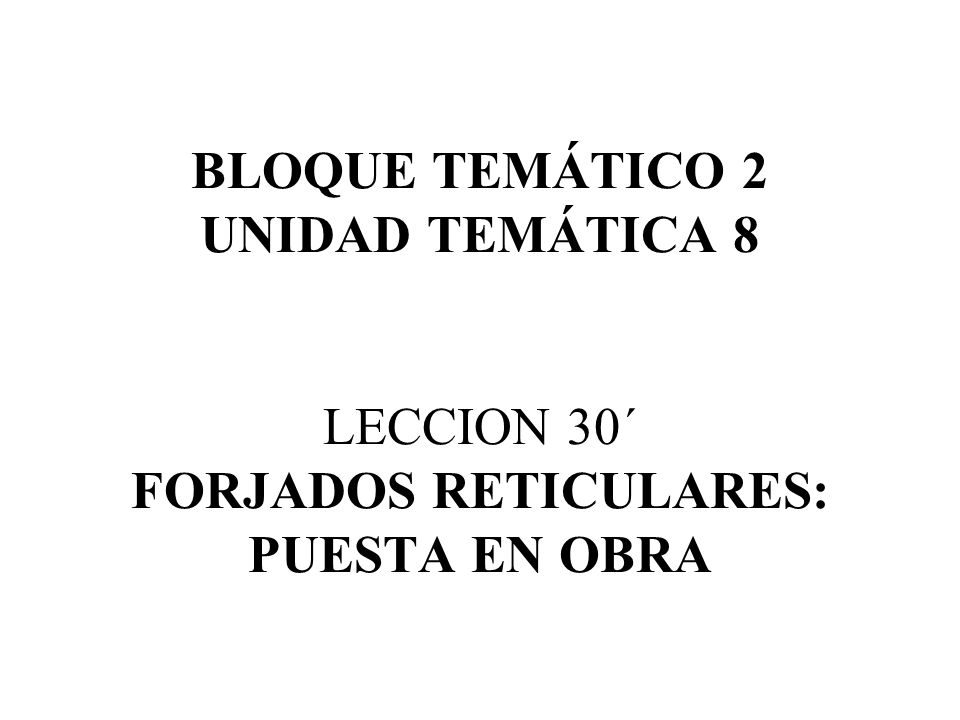 BLOQUE TEMÁTICO 2 UNIDAD TEMÁTICA 8 LECCION 30´ FORJADOS RETICULARES: PUESTA EN OBRA
