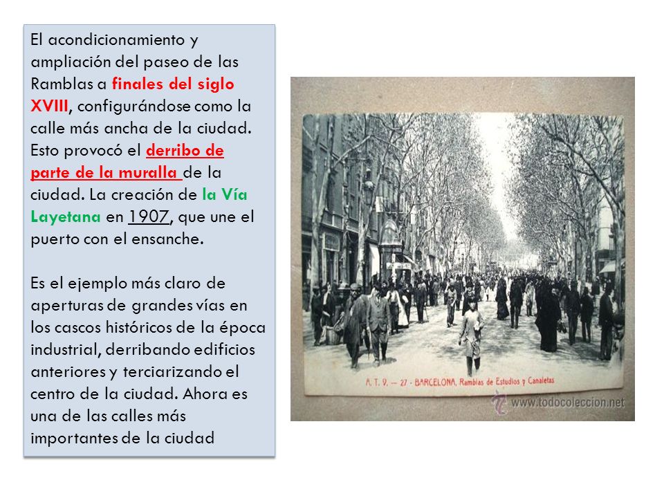 El acondicionamiento y ampliación del paseo de las Ramblas a finales del siglo XVIII, configurándose como la calle más ancha de la ciudad. Esto provocó el derribo de parte de la muralla de la ciudad. La creación de la Vía Layetana en 1907, que une el puerto con el ensanche.