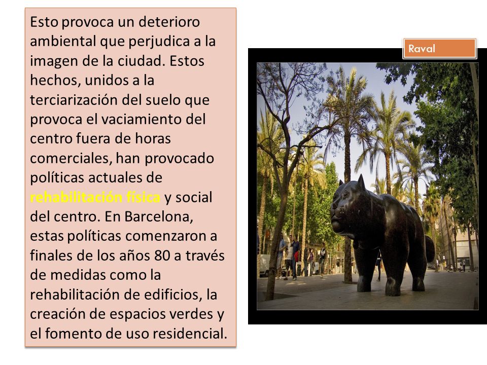 Esto provoca un deterioro ambiental que perjudica a la imagen de la ciudad. Estos hechos, unidos a la terciarización del suelo que provoca el vaciamiento del centro fuera de horas comerciales, han provocado políticas actuales de rehabilitación física y social del centro. En Barcelona, estas políticas comenzaron a finales de los años 80 a través de medidas como la rehabilitación de edificios, la creación de espacios verdes y el fomento de uso residencial.