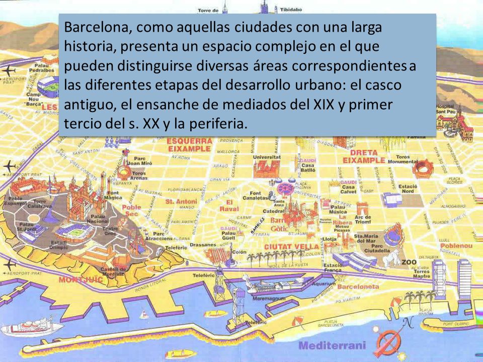 Barcelona, como aquellas ciudades con una larga historia, presenta un espacio complejo en el que pueden distinguirse diversas áreas correspondientes a las diferentes etapas del desarrollo urbano: el casco antiguo, el ensanche de mediados del XIX y primer tercio del s.