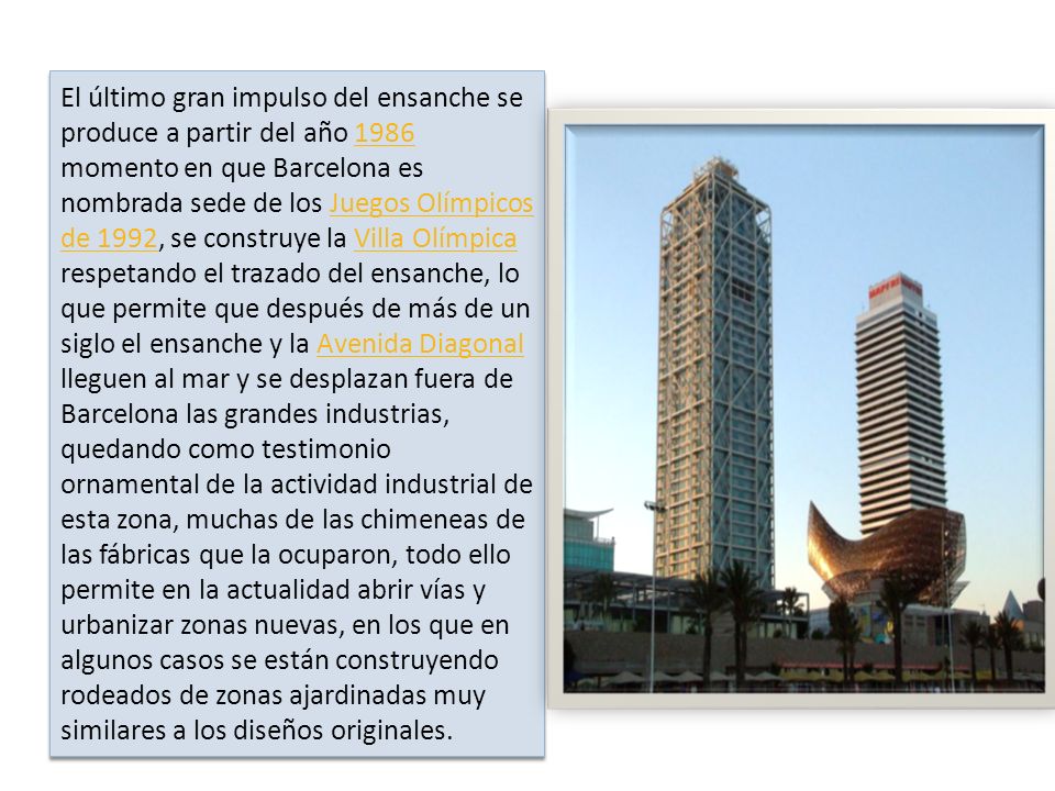 El último gran impulso del ensanche se produce a partir del año 1986 momento en que Barcelona es nombrada sede de los Juegos Olímpicos de 1992, se construye la Villa Olímpica respetando el trazado del ensanche, lo que permite que después de más de un siglo el ensanche y la Avenida Diagonal lleguen al mar y se desplazan fuera de Barcelona las grandes industrias, quedando como testimonio ornamental de la actividad industrial de esta zona, muchas de las chimeneas de las fábricas que la ocuparon, todo ello permite en la actualidad abrir vías y urbanizar zonas nuevas, en los que en algunos casos se están construyendo rodeados de zonas ajardinadas muy similares a los diseños originales.
