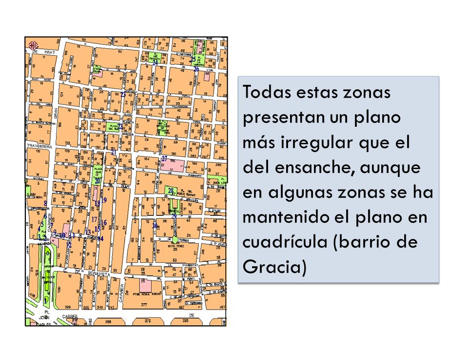 Todas estas zonas presentan un plano más irregular que el del ensanche, aunque en algunas zonas se ha mantenido el plano en cuadrícula (barrio de Gracia)
