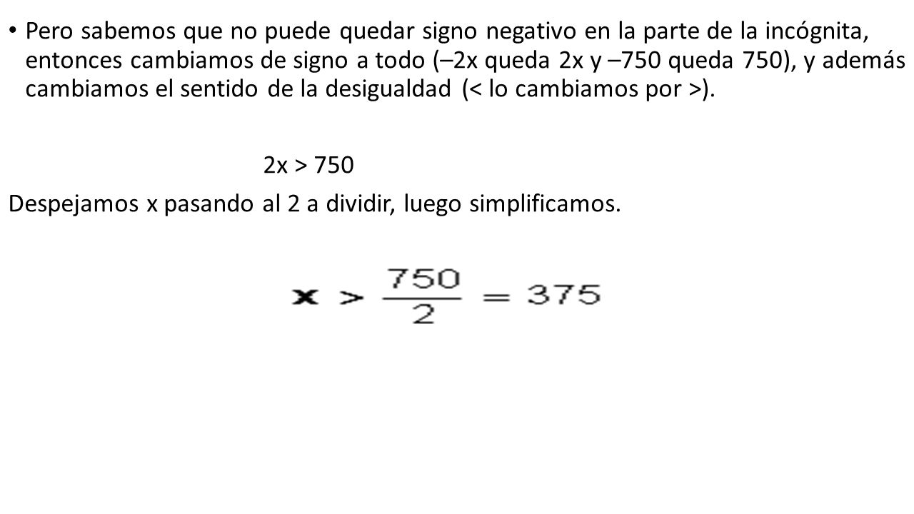 Pero sabemos que no puede quedar signo negativo en la parte de la incógnita, entonces cambiamos de signo a todo (–2x queda 2x y –750 queda 750), y además cambiamos el sentido de la desigualdad (< lo cambiamos por >).