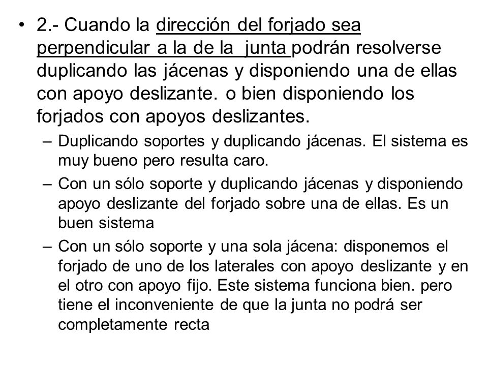 2.- Cuando la dirección del forjado sea perpendicular a la de la junta podrán resolverse duplicando las jácenas y disponiendo una de ellas con apoyo deslizante. o bien disponiendo los forjados con apoyos deslizantes.
