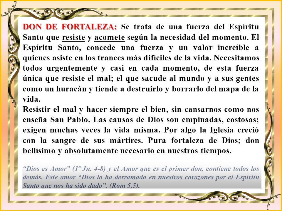 DON DE FORTALEZA: Se trata de una fuerza del Espíritu Santo que resiste y acomete según la necesidad del momento. El Espíritu Santo, concede una fuerza y un valor increíble a quienes asiste en los trances más difíciles de la vida. Necesitamos todos urgentemente y casi en cada momento, de esta fuerza única que resiste el mal; el que sacude al mundo y a sus gentes como un huracán y tiende a destruirlo y borrarlo del mapa de la vida.