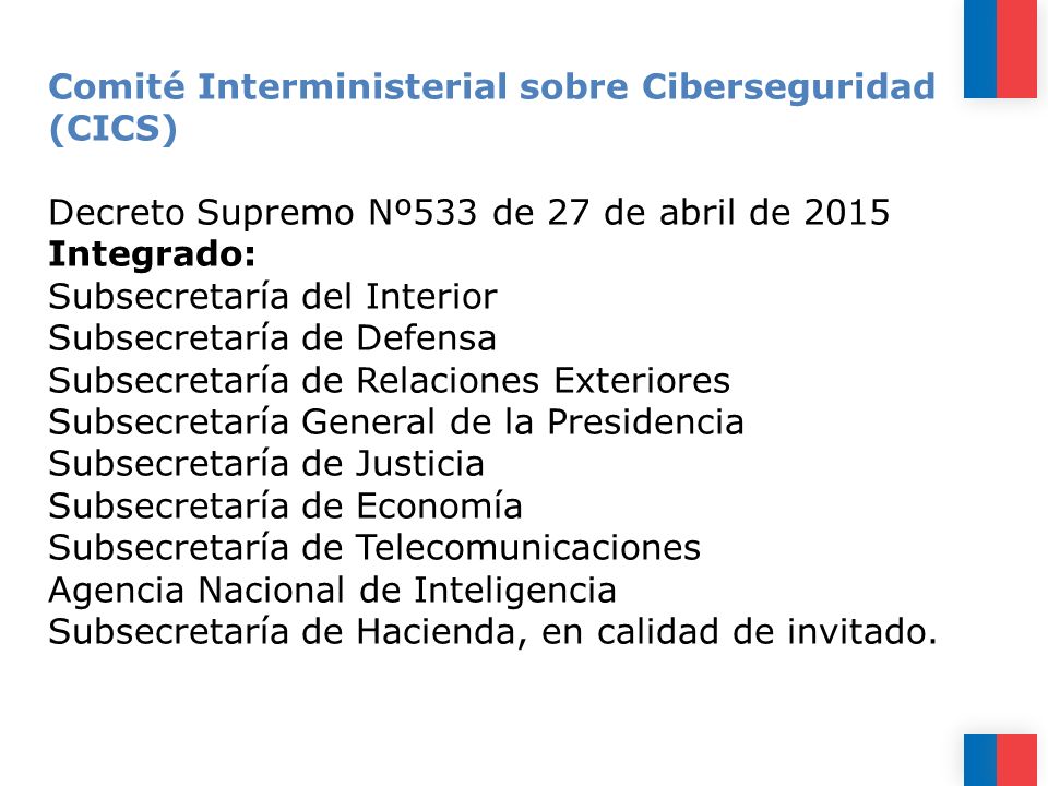 Comité Interministerial sobre Ciberseguridad (CICS) Decreto Supremo Nº533 de 27 de abril de 2015 Integrado: Subsecretaría del Interior Subsecretaría de Defensa Subsecretaría de Relaciones Exteriores Subsecretaría General de la Presidencia Subsecretaría de Justicia Subsecretaría de Economía Subsecretaría de Telecomunicaciones Agencia Nacional de Inteligencia Subsecretaría de Hacienda, en calidad de invitado.