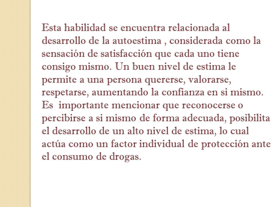 Esta habilidad se encuentra relacionada al desarrollo de la autoestima , considerada como la sensación de satisfacción que cada uno tiene consigo mismo. Un buen nivel de estima le permite a una persona quererse, valorarse, respetarse, aumentando la confianza en si mismo.