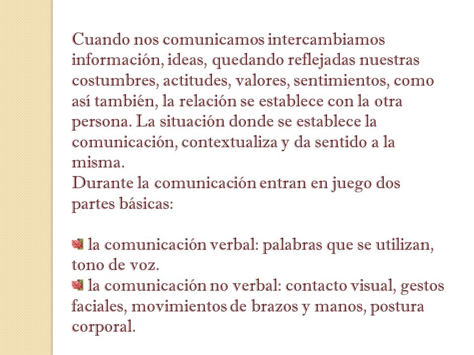 Cuando nos comunicamos intercambiamos información, ideas, quedando reflejadas nuestras costumbres, actitudes, valores, sentimientos, como así también, la relación se establece con la otra persona. La situación donde se establece la comunicación, contextualiza y da sentido a la misma.