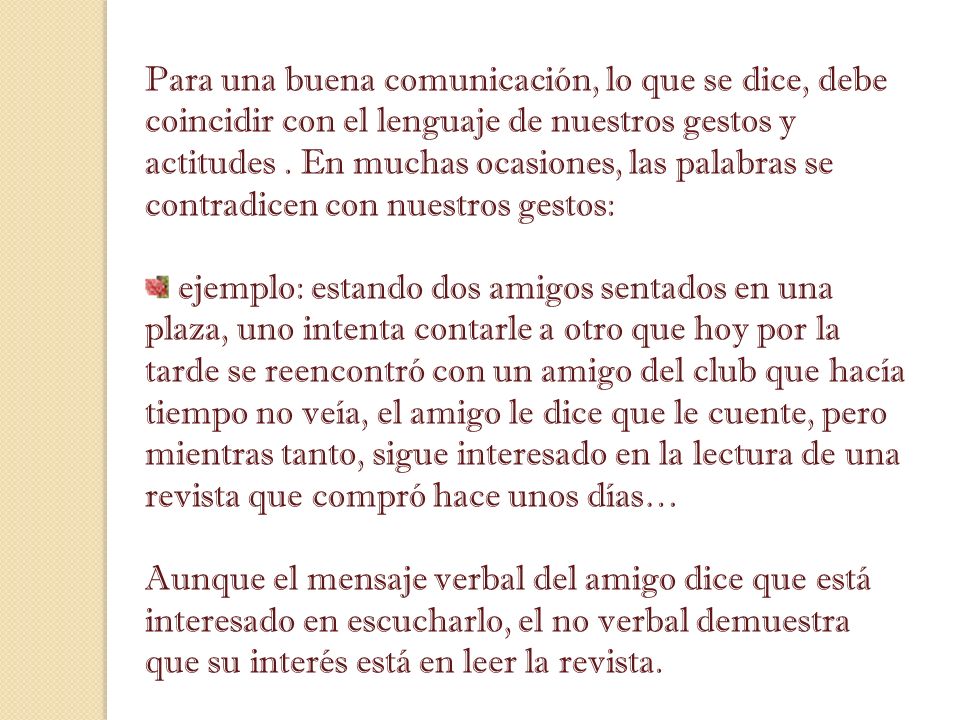 Para una buena comunicación, lo que se dice, debe coincidir con el lenguaje de nuestros gestos y actitudes . En muchas ocasiones, las palabras se contradicen con nuestros gestos: