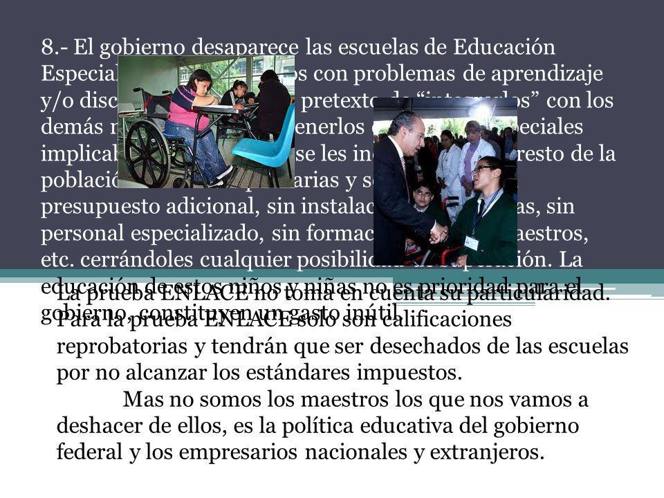 8.- El gobierno desaparece las escuelas de Educación Especial destinadas a niños con problemas de aprendizaje y/o discapacitados. Con el pretexto de integrarlos con los demás niños, ya que mantenerlos en escuelas especiales implicaba discriminarlos, se les incorpora con el resto de la población escolar en primarias y secundarias, sin presupuesto adicional, sin instalaciones adecuadas, sin personal especializado, sin formación para los maestros, etc. cerrándoles cualquier posibilidad de superación. La educación de estos niños y niñas no es prioridad para el gobierno, constituyen un gasto inútil.