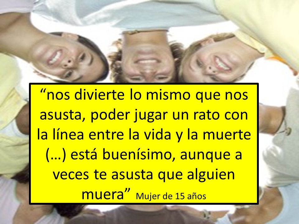 nos divierte lo mismo que nos asusta, poder jugar un rato con la línea entre la vida y la muerte (…) está buenísimo, aunque a veces te asusta que alguien muera Mujer de 15 años