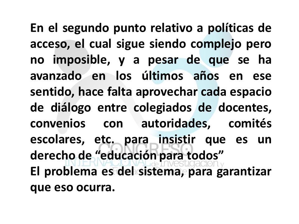 En el segundo punto relativo a políticas de acceso, el cual sigue siendo complejo pero no imposible, y a pesar de que se ha avanzado en los últimos años en ese sentido, hace falta aprovechar cada espacio de diálogo entre colegiados de docentes, convenios con autoridades, comités escolares, etc. para insistir que es un derecho de educación para todos