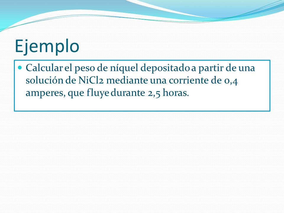 Ejemplo Calcular el peso de níquel depositado a partir de una solución de NiCl2 mediante una corriente de 0,4 amperes, que fluye durante 2,5 horas.
