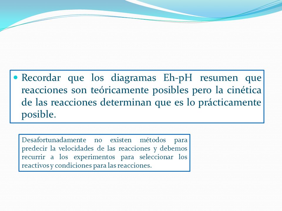 Recordar que los diagramas Eh-pH resumen que reacciones son teóricamente posibles pero la cinética de las reacciones determinan que es lo prácticamente posible.