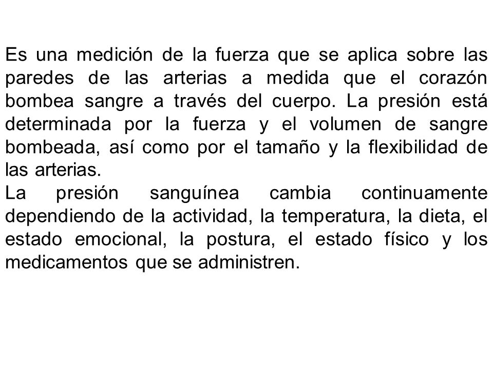 Es una medición de la fuerza que se aplica sobre las paredes de las arterias a medida que el corazón bombea sangre a través del cuerpo. La presión está determinada por la fuerza y el volumen de sangre bombeada, así como por el tamaño y la flexibilidad de las arterias.