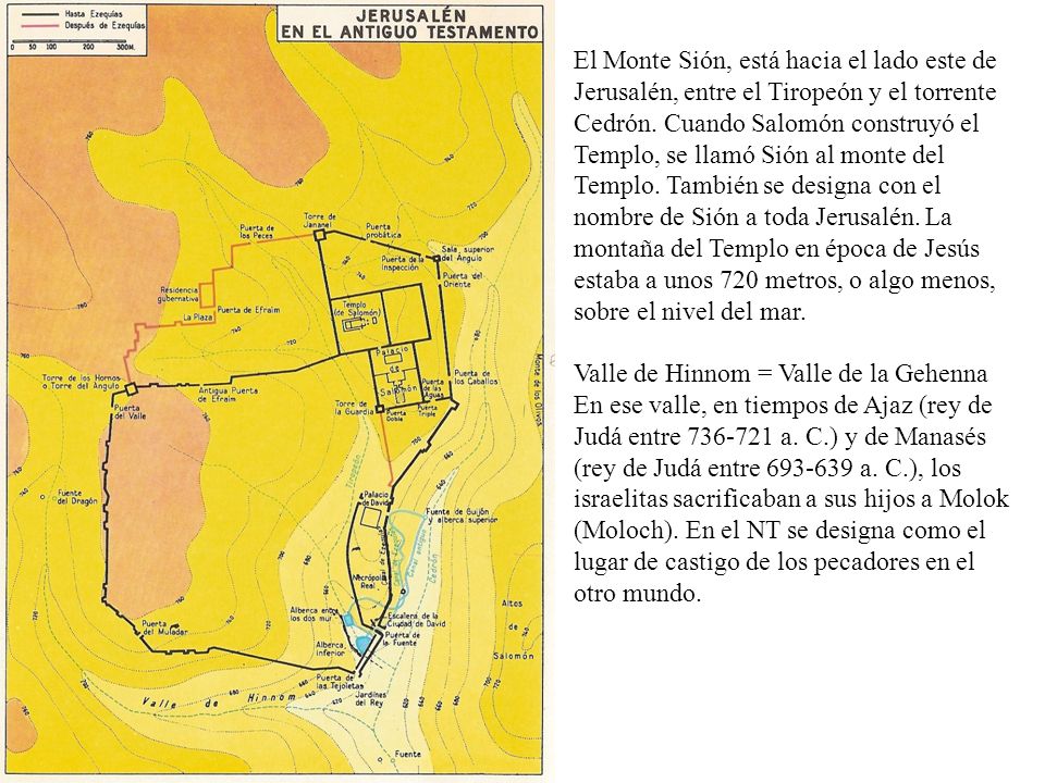 El Monte Sión, está hacia el lado este de Jerusalén, entre el Tiropeón y el torrente Cedrón. Cuando Salomón construyó el Templo, se llamó Sión al monte del Templo. También se designa con el nombre de Sión a toda Jerusalén. La montaña del Templo en época de Jesús estaba a unos 720 metros, o algo menos, sobre el nivel del mar.