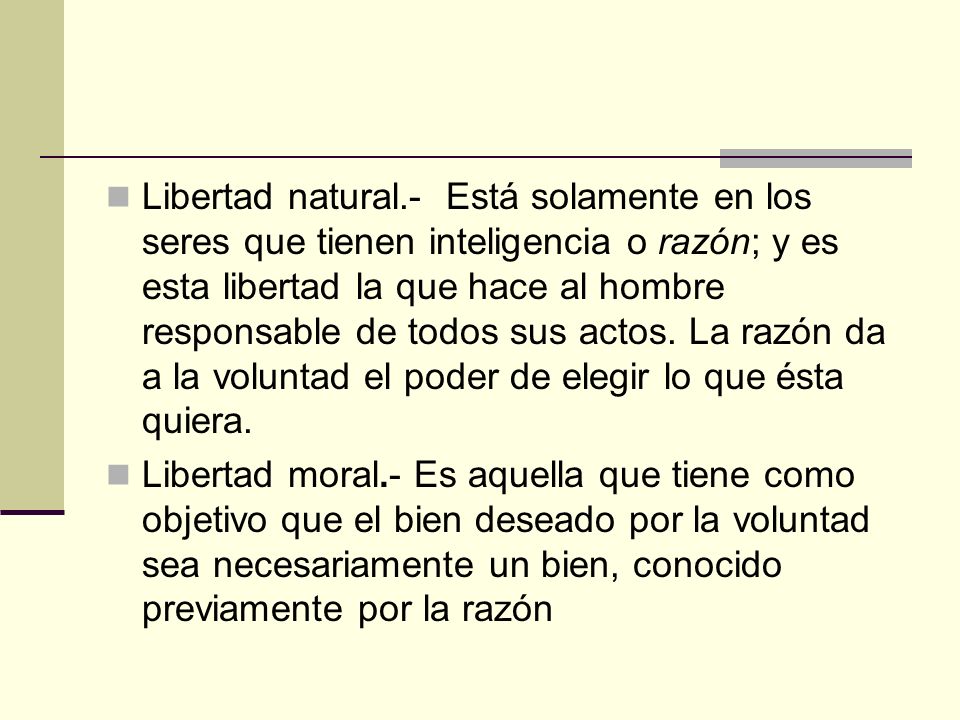 Libertad natural.- Está solamente en los seres que tienen inteligencia o razón; y es esta libertad la que hace al hombre responsable de todos sus actos. La razón da a la voluntad el poder de elegir lo que ésta quiera.