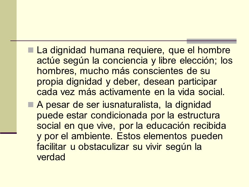 La dignidad humana requiere, que el hombre actúe según la conciencia y libre elección; los hombres, mucho más conscientes de su propia dignidad y deber, desean participar cada vez más activamente en la vida social.