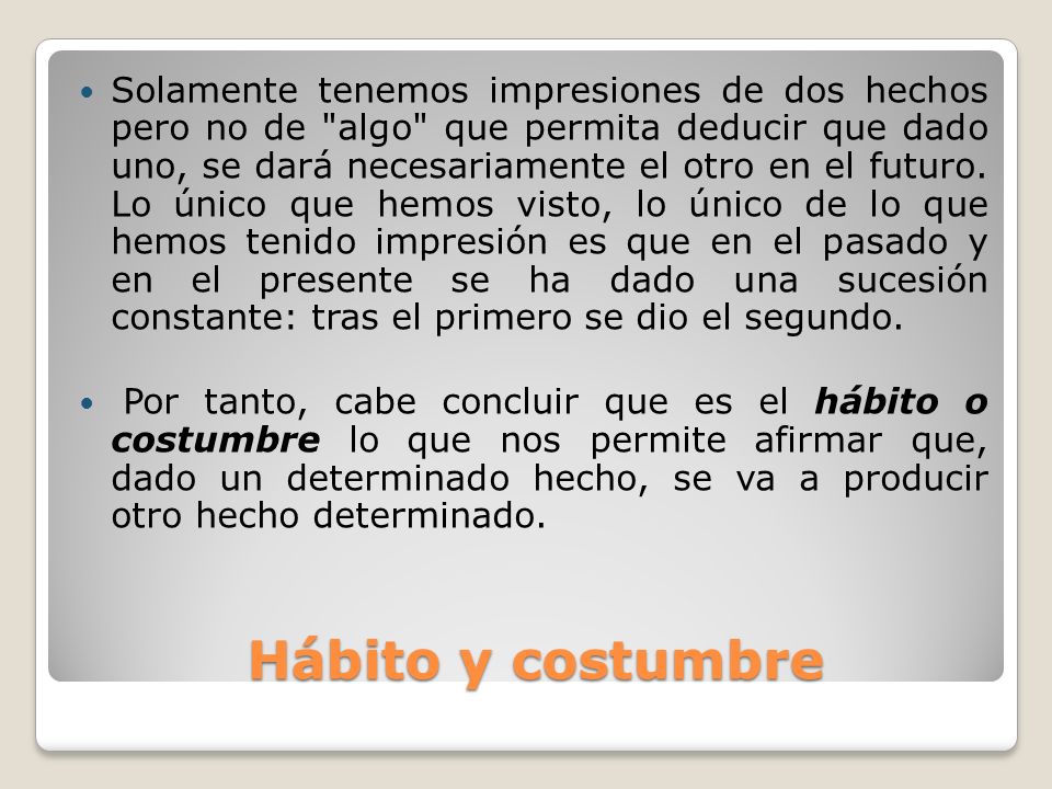 Solamente tenemos impresiones de dos hechos pero no de algo que permita deducir que dado uno, se dará necesariamente el otro en el futuro. Lo único que hemos visto, lo único de lo que hemos tenido impresión es que en el pasado y en el presente se ha dado una sucesión constante: tras el primero se dio el segundo.