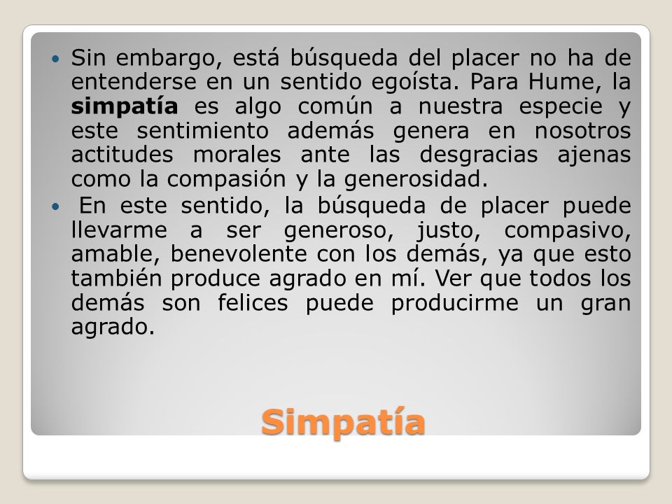Sin embargo, está búsqueda del placer no ha de entenderse en un sentido egoísta. Para Hume, la simpatía es algo común a nuestra especie y este sentimiento además genera en nosotros actitudes morales ante las desgracias ajenas como la compasión y la generosidad.