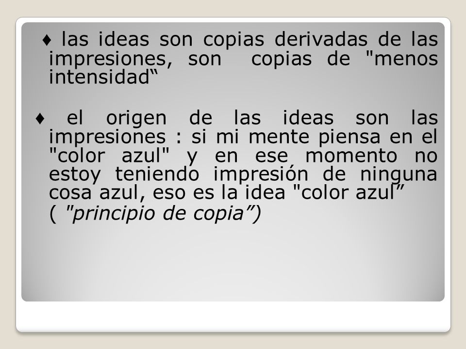 ♦ las ideas son copias derivadas de las impresiones, son copias de menos intensidad ♦ el origen de las ideas son las impresiones : si mi mente piensa en el color azul y en ese momento no estoy teniendo impresión de ninguna cosa azul, eso es la idea color azul ( principio de copia )