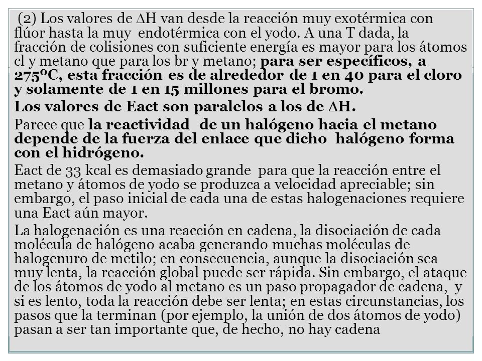 (2) Los valores de H van desde la reacción muy exotérmica con flúor hasta la muy endotérmica con el yodo. A una T dada, la fracción de colisiones con suficiente energía es mayor para los átomos cl y metano que para los br y metano; para ser específicos, a 275ºC, esta fracción es de alrededor de 1 en 40 para el cloro y solamente de 1 en 15 millones para el bromo.