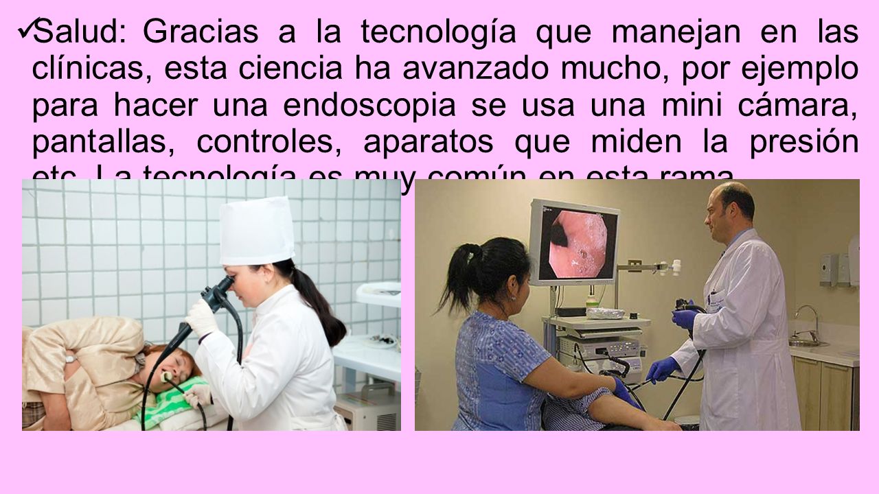 Salud: Gracias a la tecnología que manejan en las clínicas, esta ciencia ha avanzado mucho, por ejemplo para hacer una endoscopia se usa una mini cámara, pantallas, controles, aparatos que miden la presión etc.