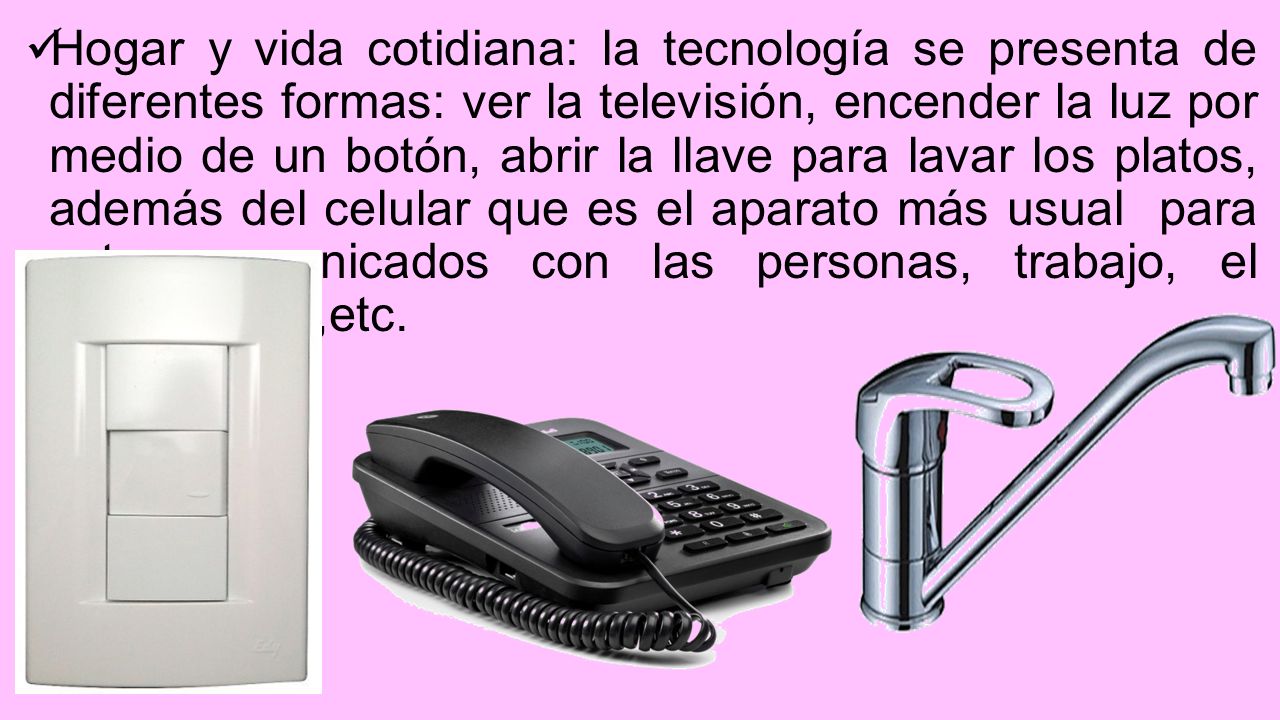 Hogar y vida cotidiana: la tecnología se presenta de diferentes formas: ver la televisión, encender la luz por medio de un botón, abrir la llave para lavar los platos, además del celular que es el aparato más usual para estar comunicados con las personas, trabajo, el teléfono fijo ,etc.
