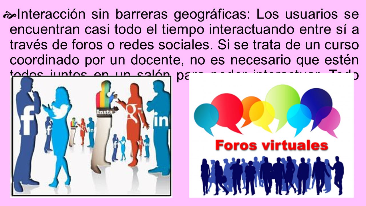 Interacción sin barreras geográficas: Los usuarios se encuentran casi todo el tiempo interactuando entre sí a través de foros o redes sociales.