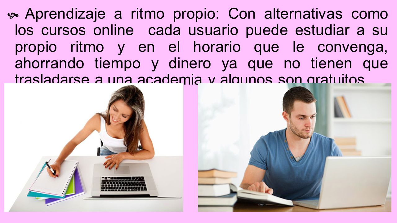 Aprendizaje a ritmo propio: Con alternativas como los cursos online cada usuario puede estudiar a su propio ritmo y en el horario que le convenga, ahorrando tiempo y dinero ya que no tienen que trasladarse a una academia y algunos son gratuitos.