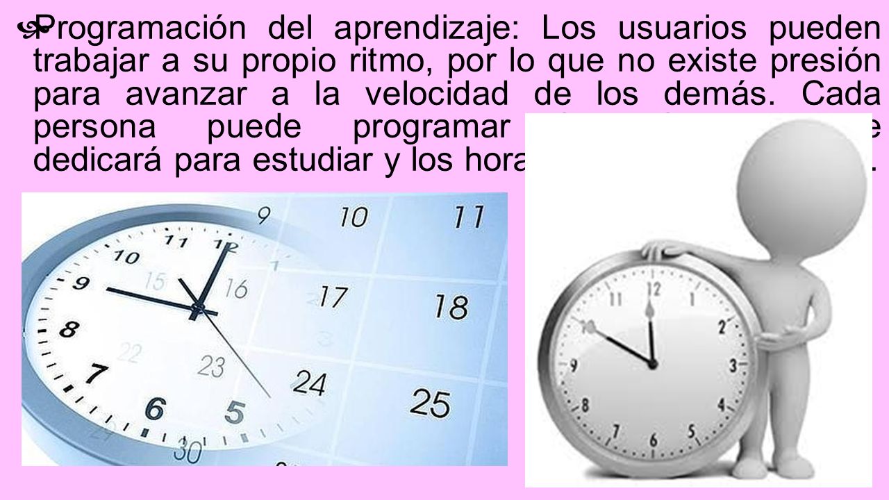 Programación del aprendizaje: Los usuarios pueden trabajar a su propio ritmo, por lo que no existe presión para avanzar a la velocidad de los demás. Cada persona puede programar los tiempos que dedicará para estudiar y los horarios en los que lo hará.