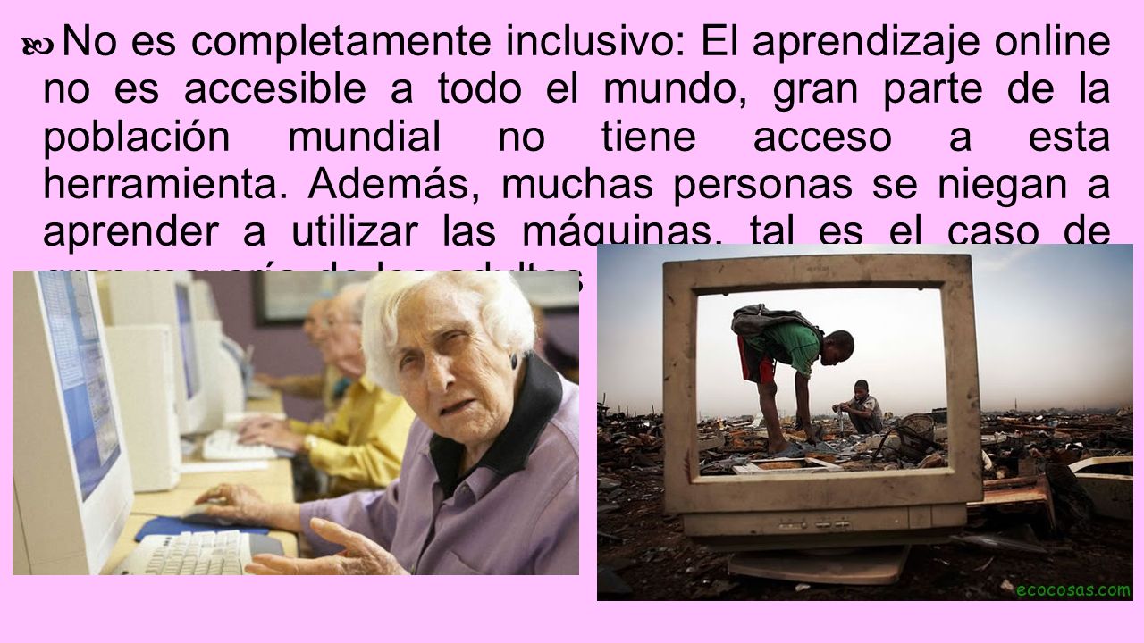 No es completamente inclusivo: El aprendizaje online no es accesible a todo el mundo, gran parte de la población mundial no tiene acceso a esta herramienta.