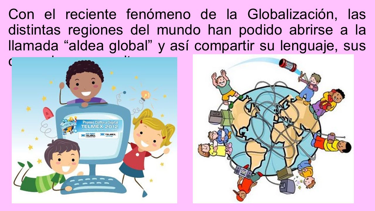 Con el reciente fenómeno de la Globalización, las distintas regiones del mundo han podido abrirse a la llamada aldea global y así compartir su lenguaje, sus creencias, y su cultura.