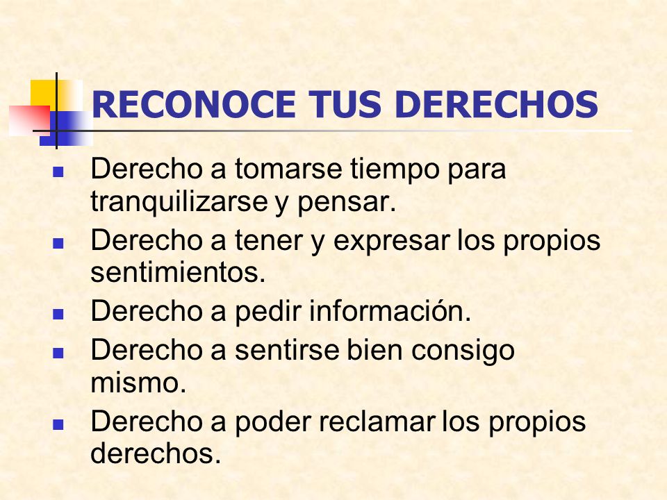 RECONOCE TUS DERECHOS Derecho a tomarse tiempo para tranquilizarse y pensar. Derecho a tener y expresar los propios sentimientos.