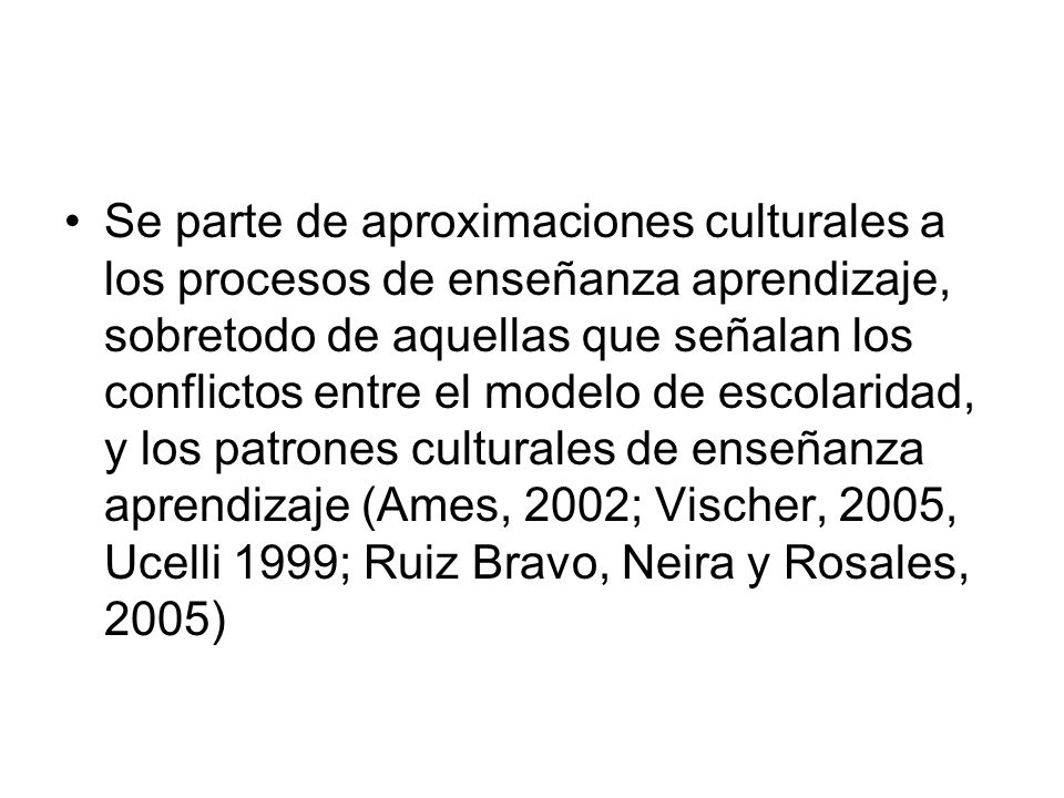 Se parte de aproximaciones culturales a los procesos de enseñanza aprendizaje, sobretodo de aquellas que señalan los conflictos entre el modelo de escolaridad, y los patrones culturales de enseñanza aprendizaje (Ames, 2002; Vischer, 2005, Ucelli 1999; Ruiz Bravo, Neira y Rosales, 2005)