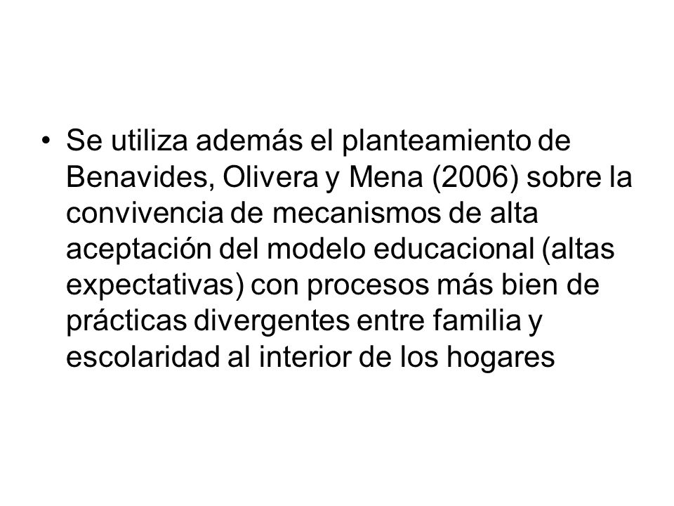 Se utiliza además el planteamiento de Benavides, Olivera y Mena (2006) sobre la convivencia de mecanismos de alta aceptación del modelo educacional (altas expectativas) con procesos más bien de prácticas divergentes entre familia y escolaridad al interior de los hogares