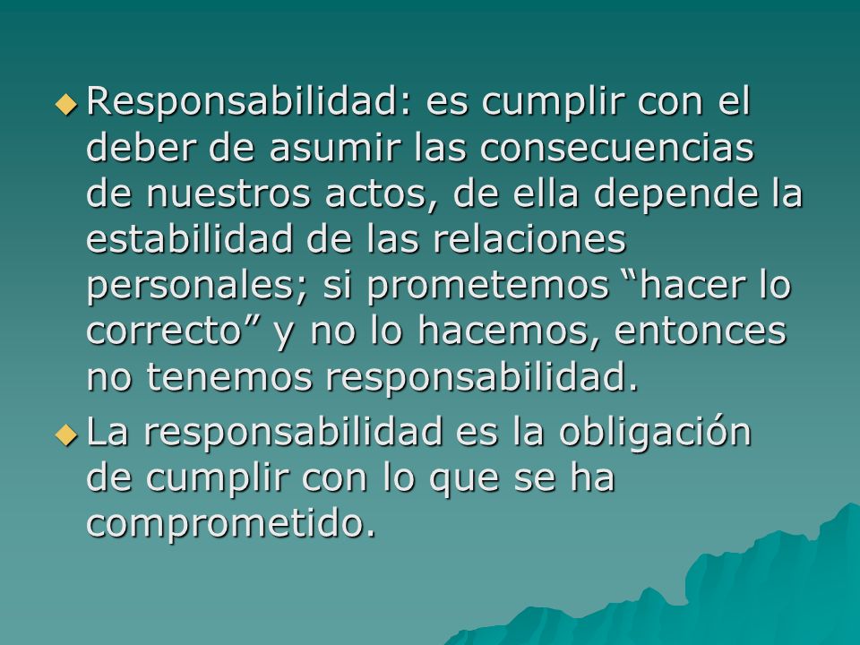 Responsabilidad: es cumplir con el deber de asumir las consecuencias de nuestros actos, de ella depende la estabilidad de las relaciones personales; si prometemos hacer lo correcto y no lo hacemos, entonces no tenemos responsabilidad.
