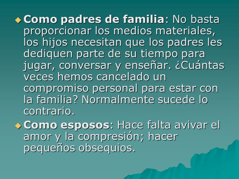 Como padres de familia: No basta proporcionar los medios materiales, los hijos necesitan que los padres les dediquen parte de su tiempo para jugar, conversar y enseñar. ¿Cuántas veces hemos cancelado un compromiso personal para estar con la familia Normalmente sucede lo contrario.