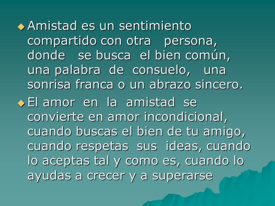 Amistad es un sentimiento compartido con otra persona, donde se busca el bien común, una palabra de consuelo, una sonrisa franca o un abrazo sincero.