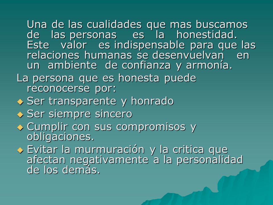 Una de las cualidades que mas buscamos de las personas es la honestidad. Este valor es indispensable para que las relaciones humanas se desenvuelvan en un ambiente de confianza y armonía.