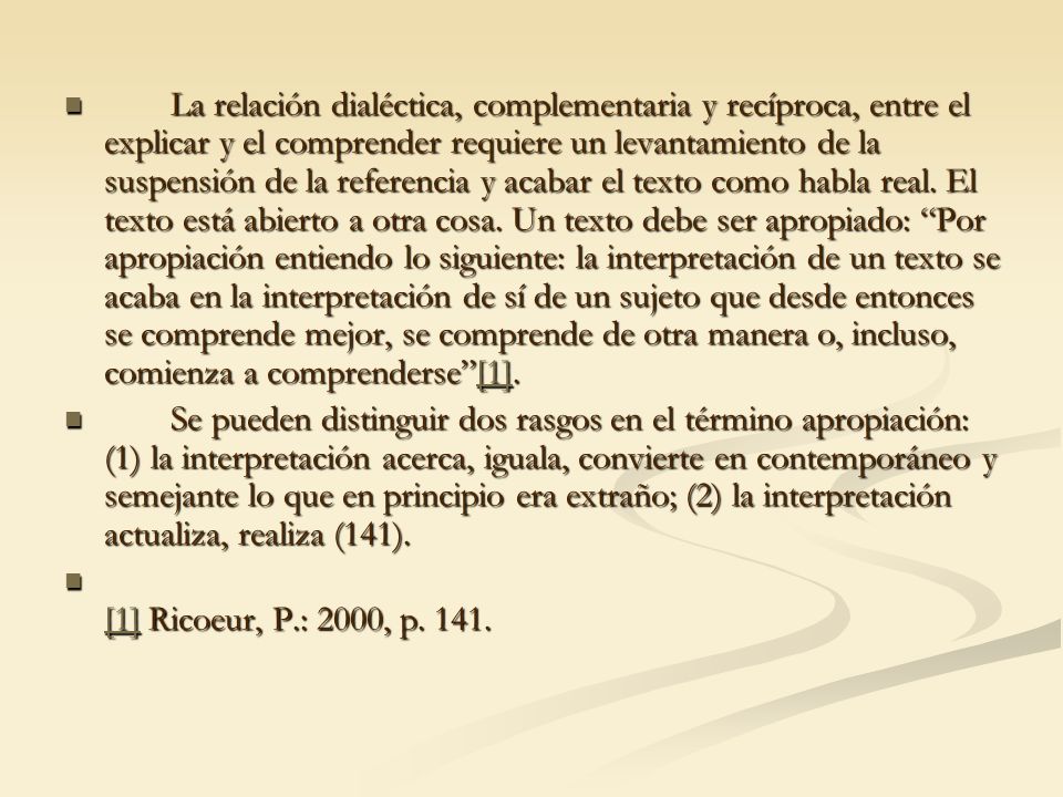 La relación dialéctica, complementaria y recíproca, entre el explicar y el comprender requiere un levantamiento de la suspensión de la referencia y acabar el texto como habla real. El texto está abierto a otra cosa. Un texto debe ser apropiado: Por apropiación entiendo lo siguiente: la interpretación de un texto se acaba en la interpretación de sí de un sujeto que desde entonces se comprende mejor, se comprende de otra manera o, incluso, comienza a comprenderse [1].