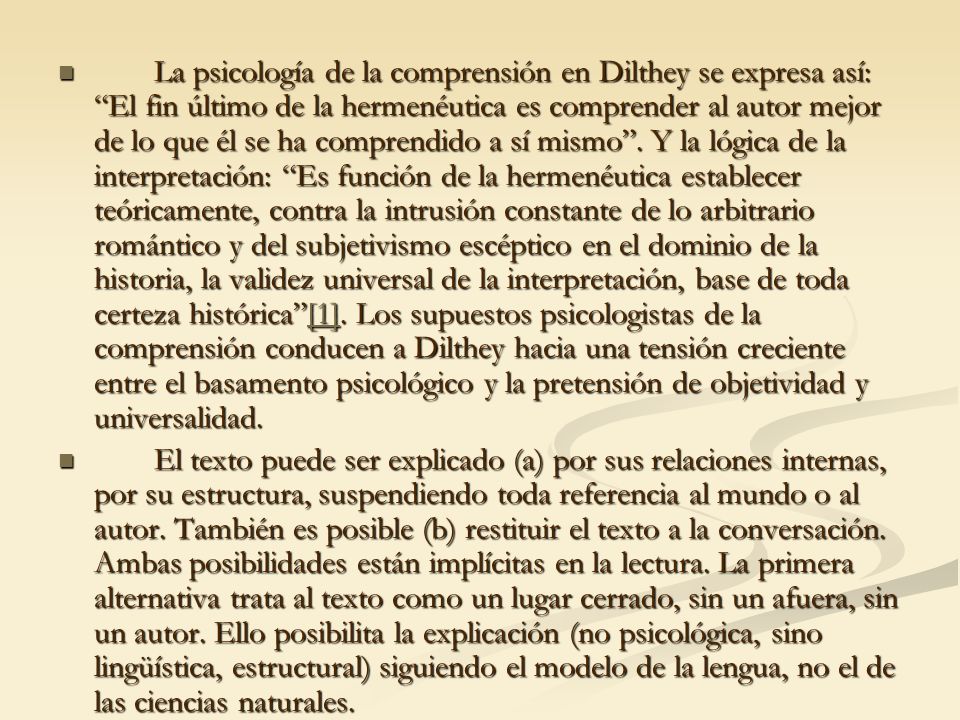 La psicología de la comprensión en Dilthey se expresa así: El fin último de la hermenéutica es comprender al autor mejor de lo que él se ha comprendido a sí mismo . Y la lógica de la interpretación: Es función de la hermenéutica establecer teóricamente, contra la intrusión constante de lo arbitrario romántico y del subjetivismo escéptico en el dominio de la historia, la validez universal de la interpretación, base de toda certeza histórica [1]. Los supuestos psicologistas de la comprensión conducen a Dilthey hacia una tensión creciente entre el basamento psicológico y la pretensión de objetividad y universalidad.