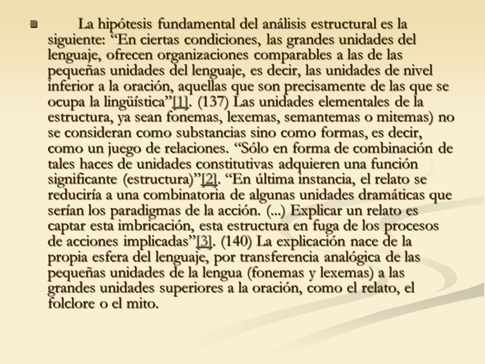 La hipótesis fundamental del análisis estructural es la siguiente: En ciertas condiciones, las grandes unidades del lenguaje, ofrecen organizaciones comparables a las de las pequeñas unidades del lenguaje, es decir, las unidades de nivel inferior a la oración, aquellas que son precisamente de las que se ocupa la lingüística [1].