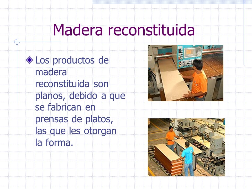 Madera reconstituida Los productos de madera reconstituida son planos, debido a que se fabrican en prensas de platos, las que les otorgan la forma.