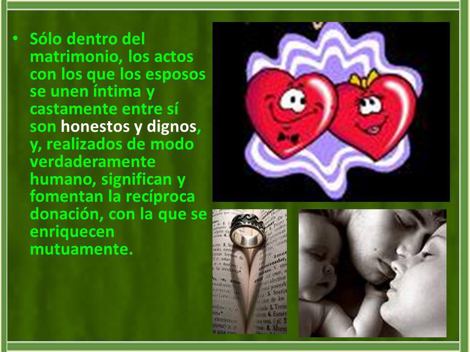 Sólo dentro del matrimonio, los actos con los que los esposos se unen íntima y castamente entre sí son honestos y dignos, y, realizados de modo verdaderamente humano, significan y fomentan la recíproca donación, con la que se enriquecen mutuamente.
