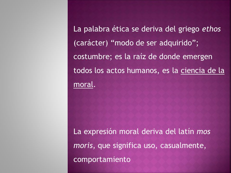La palabra ética se deriva del griego ethos (carácter) modo de ser adquirido ; costumbre; es la raíz de donde emergen todos los actos humanos, es la ciencia de la moral.